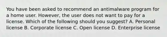 You have been asked to recommend an antimalware program for a home user. However, the user does not want to pay for a license. Which of the following should you suggest? A. Personal license B. Corporate license C. Open license D. Enterprise license