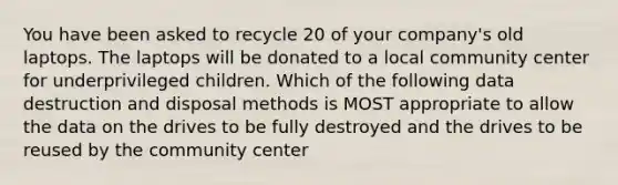 You have been asked to recycle 20 of your company's old laptops. The laptops will be donated to a local community center for underprivileged children. Which of the following data destruction and disposal methods is MOST appropriate to allow the data on the drives to be fully destroyed and the drives to be reused by the community center