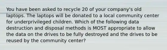 You have been asked to recycle 20 of your company's old laptops. The laptops will be donated to a local community center for underprivileged children. Which of the following data destruction and disposal methods is MOST appropriate to allow the data on the drives to be fully destroyed and the drives to be reused by the community center?