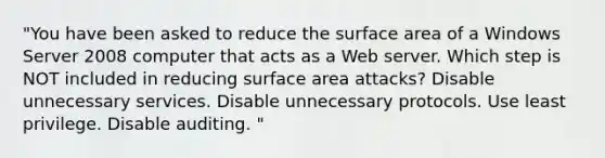 "You have been asked to reduce the surface area of a Windows Server 2008 computer that acts as a Web server. Which step is NOT included in reducing surface area attacks? Disable unnecessary services. Disable unnecessary protocols. Use least privilege. Disable auditing. "