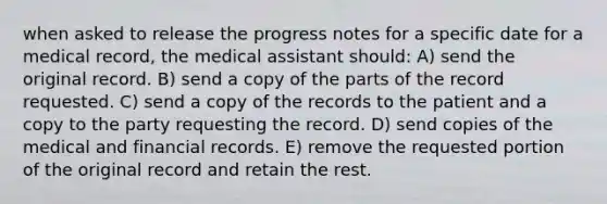 when asked to release the progress notes for a specific date for a medical record, the medical assistant should: A) send the original record. B) send a copy of the parts of the record requested. C) send a copy of the records to the patient and a copy to the party requesting the record. D) send copies of the medical and financial records. E) remove the requested portion of the original record and retain the rest.