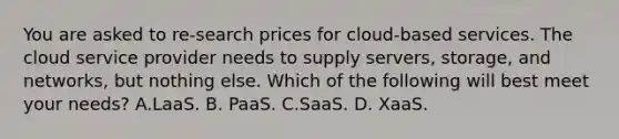 You are asked to re-search prices for cloud-based services. The cloud service provider needs to supply servers, storage, and networks, but nothing else. Which of the following will best meet your needs? A.LaaS. B. PaaS. C.SaaS. D. XaaS.