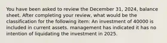 You have been asked to review the December 31, 2024, balance sheet. After completing your review, what would be the classification for the following item: An investment of 40000 is included in current assets. management has indicated it has no intention of liquidating the investment in 2025.