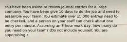 You have been asked to review journal entries for a large company. You have been give 10 days to do the job and need to assemble your team. You estimate over 15,000 entries need to be checked, and a person on your staff can check about one entry per minute. Assuming an 8 hour work day, how many do you need on your team? (Do not include yourself. You are supervising.)