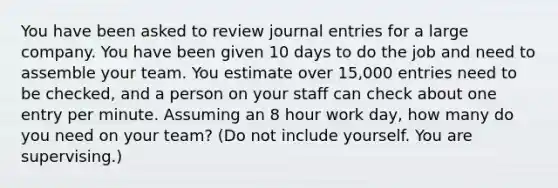 You have been asked to review journal entries for a large company. You have been given 10 days to do the job and need to assemble your team. You estimate over 15,000 entries need to be checked, and a person on your staff can check about one entry per minute. Assuming an 8 hour work day, how many do you need on your team? (Do not include yourself. You are supervising.)