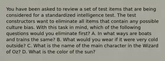 You have been asked to review a set of test items that are being considered for a standardized intelligence test. The test constructors want to eliminate all items that contain any possible culture bias. With this task in mind, which of the following questions would you eliminate first? A. In what ways are boats and trains the same? B. What would you wear if it were very cold outside? C. What is the name of the main character in the Wizard of Oz? D. What is the color of the sun?