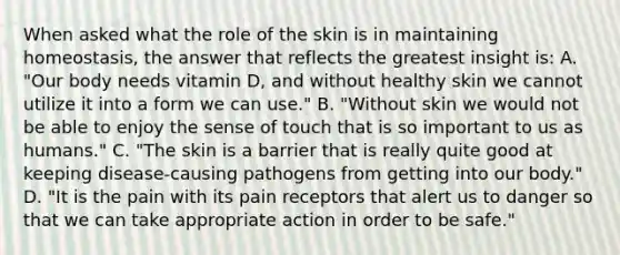 When asked what the role of the skin is in maintaining homeostasis, the answer that reflects the greatest insight is: A. "Our body needs vitamin D, and without healthy skin we cannot utilize it into a form we can use." B. "Without skin we would not be able to enjoy the sense of touch that is so important to us as humans." C. "The skin is a barrier that is really quite good at keeping disease-causing pathogens from getting into our body." D. "It is the pain with its pain receptors that alert us to danger so that we can take appropriate action in order to be safe."