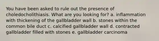 You have been asked to rule out the presence of choledocholithiasis. What are you looking for? a. inflammation with thickening of the gallbladder wall b. stones within the common bile duct c. calcified gallbladder wall d. contracted gallbladder filled with stones e. gallbladder carcinoma