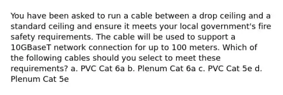 You have been asked to run a cable between a drop ceiling and a standard ceiling and ensure it meets your local government's fire safety requirements. The cable will be used to support a 10GBaseT network connection for up to 100 meters. Which of the following cables should you select to meet these requirements? a. PVC Cat 6a b. Plenum Cat 6a c. PVC Cat 5e d. Plenum Cat 5e