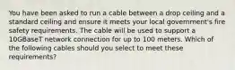 You have been asked to run a cable between a drop ceiling and a standard ceiling and ensure it meets your local government's fire safety requirements. The cable will be used to support a 10GBaseT network connection for up to 100 meters. Which of the following cables should you select to meet these requirements?