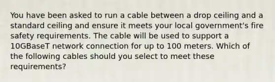 You have been asked to run a cable between a drop ceiling and a standard ceiling and ensure it meets your local government's fire safety requirements. The cable will be used to support a 10GBaseT network connection for up to 100 meters. Which of the following cables should you select to meet these requirements?