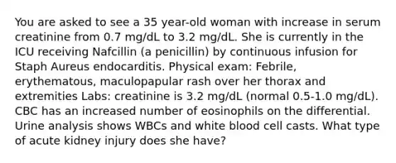 You are asked to see a 35 year-old woman with increase in serum creatinine from 0.7 mg/dL to 3.2 mg/dL. She is currently in the ICU receiving Nafcillin (a penicillin) by continuous infusion for Staph Aureus endocarditis. Physical exam: Febrile, erythematous, maculopapular rash over her thorax and extremities Labs: creatinine is 3.2 mg/dL (normal 0.5-1.0 mg/dL). CBC has an increased number of eosinophils on the differential. Urine analysis shows WBCs and white blood cell casts. What type of acute kidney injury does she have?