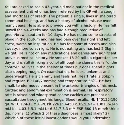 You are asked to see a 43-year-old male patient in the medical assessment unit who has been referred by his GP with a cough and shortness of breath. The patient is single, lives in sheltered communal housing, and has a history of alcohol misuse over many years. He is able to provide you with a history. He has felt unwell for 3-4 weeks and has had a cough productive of green/brown sputum for 10 days. He has noted some streaks of blood in the sputum and has had pain over his right and left chest, worse on inspiration. He has felt short of breath and also sweaty, more so at night. He is not eating and has lost 2-3kg in weight. He is not on any medications and denies any significant previous medical history. He smokes 15-20 roll-up cigarettes per day and is still drinking alcohol although he claims this is "under control." He lives in the shelter at times but does spend nights also sleeping rough. On examination, he looks unkempt and underweight. He is clammy and feels hot. Heart rate is 85bpm and regular, BP 140/70mmHg and temperature 38ºC. He has small, tender nodes present in the anterior triangles of his neck. Cardiac and abdominal examination is normal. His respiratory rate is raised and widespread coarse cackles are present on auscultation throughout his lungs. Blood results: Hb 140135-180 g/L WCC 174-11 x109/L Plt 226150-450 x109/L Na+ 138136-145 mM K+ 4.03.5-5.1 mM Ur 6.81.7-8.3 mM ESR 680-15 mm/h Urine dip: normal 1) Which 2 of these diagnoses is most likely? 2) Which 5 of these initial investigations would you undertake?