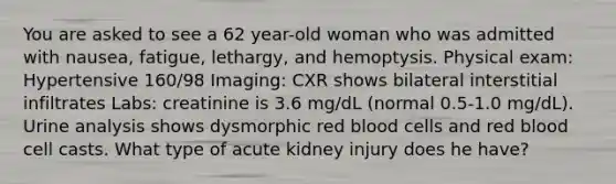 You are asked to see a 62 year-old woman who was admitted with nausea, fatigue, lethargy, and hemoptysis. Physical exam: Hypertensive 160/98 Imaging: CXR shows bilateral interstitial infiltrates Labs: creatinine is 3.6 mg/dL (normal 0.5-1.0 mg/dL). Urine analysis shows dysmorphic red blood cells and red blood cell casts. What type of acute kidney injury does he have?