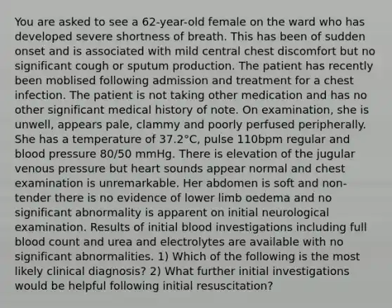 You are asked to see a 62-year-old female on the ward who has developed severe shortness of breath. This has been of sudden onset and is associated with mild central chest discomfort but no significant cough or sputum production. The patient has recently been moblised following admission and treatment for a chest infection. The patient is not taking other medication and has no other significant medical history of note. On examination, she is unwell, appears pale, clammy and poorly perfused peripherally. She has a temperature of 37.2°C, pulse 110bpm regular and blood pressure 80/50 mmHg. There is elevation of the jugular venous pressure but heart sounds appear normal and chest examination is unremarkable. Her abdomen is soft and non-tender there is no evidence of lower limb oedema and no significant abnormality is apparent on initial neurological examination. Results of initial blood investigations including full blood count and urea and electrolytes are available with no significant abnormalities. 1) Which of the following is the most likely clinical diagnosis? 2) What further initial investigations would be helpful following initial resuscitation?