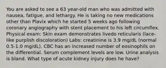 You are asked to see a 63 year-old man who was admitted with nausea, fatigue, and lethargy. He is taking no new medications other than Plavix which he started 5 weeks ago following coronary angiography with stent placement to his left circumflex. Physical exam: Skin exam demonstrates livedo reticularis (lace-like purplish discoloration) Labs: creatinine is 3.9 mg/dL (normal 0.5-1.0 mg/dL). CBC has an increased number of eosinophils on the differential. Serum complement levels are low. Urine analysis is bland. What type of acute kidney injury does he have?