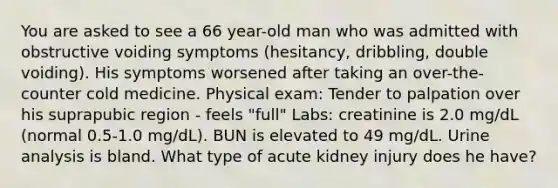 You are asked to see a 66 year-old man who was admitted with obstructive voiding symptoms (hesitancy, dribbling, double voiding). His symptoms worsened after taking an over-the-counter cold medicine. Physical exam: Tender to palpation over his suprapubic region - feels "full" Labs: creatinine is 2.0 mg/dL (normal 0.5-1.0 mg/dL). BUN is elevated to 49 mg/dL. Urine analysis is bland. What type of acute kidney injury does he have?