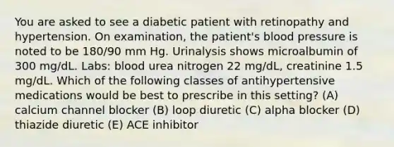 You are asked to see a diabetic patient with retinopathy and hypertension. On examination, the patient's blood pressure is noted to be 180/90 mm Hg. Urinalysis shows microalbumin of 300 mg/dL. Labs: blood urea nitrogen 22 mg/dL, creatinine 1.5 mg/dL. Which of the following classes of antihypertensive medications would be best to prescribe in this setting? (A) calcium channel blocker (B) loop diuretic (C) alpha blocker (D) thiazide diuretic (E) ACE inhibitor