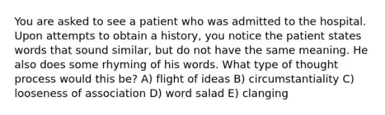 You are asked to see a patient who was admitted to the hospital. Upon attempts to obtain a history, you notice the patient states words that sound similar, but do not have the same meaning. He also does some rhyming of his words. What type of thought process would this be? A) flight of ideas B) circumstantiality C) looseness of association D) word salad E) clanging