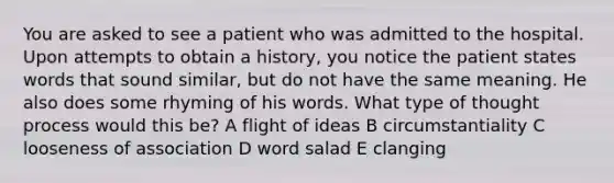 You are asked to see a patient who was admitted to the hospital. Upon attempts to obtain a history, you notice the patient states words that sound similar, but do not have the same meaning. He also does some rhyming of his words. What type of thought process would this be? A flight of ideas B circumstantiality C looseness of association D word salad E clanging