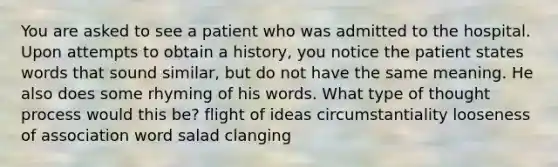 You are asked to see a patient who was admitted to the hospital. Upon attempts to obtain a history, you notice the patient states words that sound similar, but do not have the same meaning. He also does some rhyming of his words. What type of thought process would this be? flight of ideas circumstantiality looseness of association word salad clanging