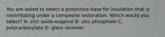 You are asked to select a protective base for insulation that is nonirritating under a composite restoration. Which would you select? A: zinc oxide-eugenol B: zinc phosphate C: polycarboxylate D: glass ionomer