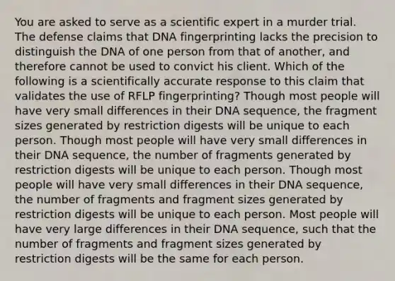 You are asked to serve as a scientific expert in a murder trial. The defense claims that <a href='https://www.questionai.com/knowledge/kAxD8GcgQM-dna-fingerprinting' class='anchor-knowledge'>dna fingerprinting</a> lacks the precision to distinguish the DNA of one person from that of another, and therefore cannot be used to convict his client. Which of the following is a scientifically accurate response to this claim that validates the use of RFLP fingerprinting? Though most people will have very small differences in their DNA sequence, the fragment sizes generated by restriction digests will be unique to each person. Though most people will have very small differences in their DNA sequence, the number of fragments generated by restriction digests will be unique to each person. Though most people will have very small differences in their DNA sequence, the number of fragments and fragment sizes generated by restriction digests will be unique to each person. Most people will have very large differences in their DNA sequence, such that the number of fragments and fragment sizes generated by restriction digests will be the same for each person.