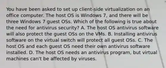 You have been asked to set up client-side virtualization on an office computer. The host OS is Windows 7, and there will be three Windows 7 guest OSs. Which of the following is true about the need for antivirus security? A. The host OS antivirus software will also protect the guest OSs on the VMs. B. Installing antivirus software on the virtual switch will protect all guest OSs. C. The host OS and each guest OS need their own antivirus software installed. D. The host OS needs an antivirus program, but virtual machines can't be affected by viruses.