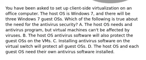 You have been asked to set up client-side virtualization on an office computer. The host OS is Windows 7, and there will be three Windows 7 guest OSs. Which of the following is true about the need for the antivirus security? A. The host OS needs and antivirus program, but virtual machines can't be affected by viruses. B. The host OS antivirus software will also protect the guest OSs on the VMs. C. Installing antivirus software on the virtual switch will protect all guest OSs. D. The host OS and each guest OS need their own antivirus software installed.