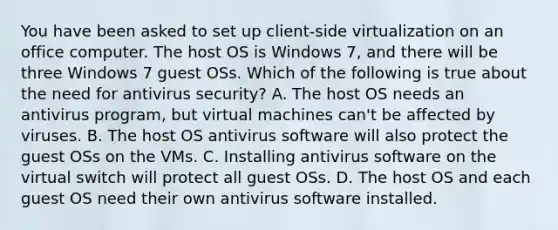 You have been asked to set up client-side virtualization on an office computer. The host OS is Windows 7, and there will be three Windows 7 guest OSs. Which of the following is true about the need for antivirus security? A. The host OS needs an antivirus program, but virtual machines can't be affected by viruses. B. The host OS antivirus software will also protect the guest OSs on the VMs. C. Installing antivirus software on the virtual switch will protect all guest OSs. D. The host OS and each guest OS need their own antivirus software installed.