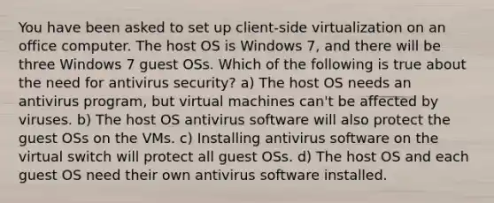 You have been asked to set up client-side virtualization on an office computer. The host OS is Windows 7, and there will be three Windows 7 guest OSs. Which of the following is true about the need for antivirus security? a) The host OS needs an antivirus program, but virtual machines can't be affected by viruses. b) The host OS antivirus software will also protect the guest OSs on the VMs. c) Installing antivirus software on the virtual switch will protect all guest OSs. d) The host OS and each guest OS need their own antivirus software installed.