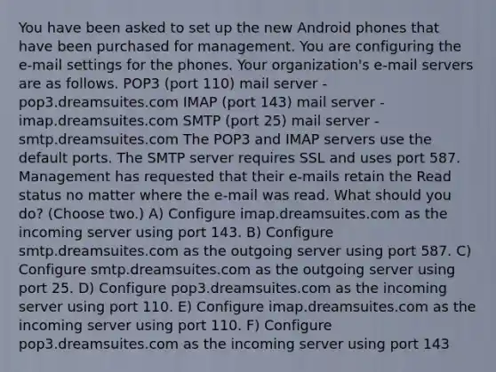 You have been asked to set up the new Android phones that have been purchased for management. You are configuring the e-mail settings for the phones. Your organization's e-mail servers are as follows. POP3 (port 110) mail server - pop3.dreamsuites.com IMAP (port 143) mail server - imap.dreamsuites.com SMTP (port 25) mail server - smtp.dreamsuites.com The POP3 and IMAP servers use the default ports. The SMTP server requires SSL and uses port 587. Management has requested that their e-mails retain the Read status no matter where the e-mail was read. What should you do? (Choose two.) A) Configure imap.dreamsuites.com as the incoming server using port 143. B) Configure smtp.dreamsuites.com as the outgoing server using port 587. C) Configure smtp.dreamsuites.com as the outgoing server using port 25. D) Configure pop3.dreamsuites.com as the incoming server using port 110. E) Configure imap.dreamsuites.com as the incoming server using port 110. F) Configure pop3.dreamsuites.com as the incoming server using port 143