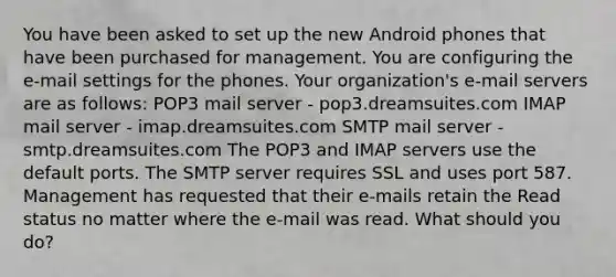 You have been asked to set up the new Android phones that have been purchased for management. You are configuring the e-mail settings for the phones. Your organization's e-mail servers are as follows: POP3 mail server - pop3.dreamsuites.com IMAP mail server - imap.dreamsuites.com SMTP mail server - smtp.dreamsuites.com The POP3 and IMAP servers use the default ports. The SMTP server requires SSL and uses port 587. Management has requested that their e-mails retain the Read status no matter where the e-mail was read. What should you do?