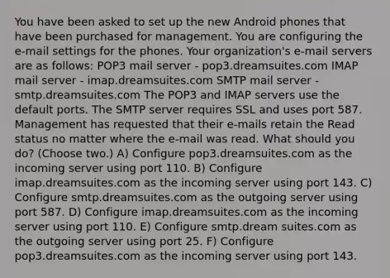 You have been asked to set up the new Android phones that have been purchased for management. You are configuring the e-mail settings for the phones. Your organization's e-mail servers are as follows: POP3 mail server - pop3.dreamsuites.com IMAP mail server - imap.dreamsuites.com SMTP mail server - smtp.dreamsuites.com The POP3 and IMAP servers use the default ports. The SMTP server requires SSL and uses port 587. Management has requested that their e-mails retain the Read status no matter where the e-mail was read. What should you do? (Choose two.) A) Configure pop3.dreamsuites.com as the incoming server using port 110. B) Configure imap.dreamsuites.com as the incoming server using port 143. C) Configure smtp.dreamsuites.com as the outgoing server using port 587. D) Configure imap.dreamsuites.com as the incoming server using port 110. E) Configure smtp.dream suites.com as the outgoing server using port 25. F) Configure pop3.dreamsuites.com as the incoming server using port 143.