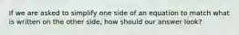 If we are asked to simplify one side of an equation to match what is written on the other side, how should our answer look?