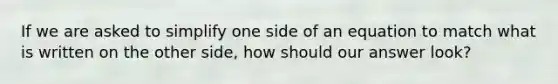 If we are asked to simplify one side of an equation to match what is written on the other side, how should our answer look?