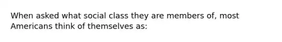 When asked what social class they are members of, most Americans think of themselves as: