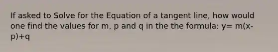 If asked to Solve for the Equation of a tangent line, how would one find the values for m, p and q in the the formula: y= m(x-p)+q