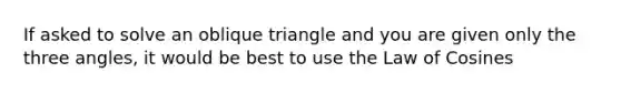 If asked to solve an oblique triangle and you are given only the three angles, it would be best to use the Law of Cosines