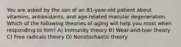 You are asked by the son of an 81-year-old patient about vitamins, antioxidants, and age-related macular degeneration. Which of the following theories of aging will help you most when responding to him? A) Immunity theory B) Wear-and-tear theory C) Free radicals theory D) Nonstochastic theory