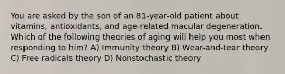 You are asked by the son of an 81-year-old patient about vitamins, antioxidants, and age-related macular degeneration. Which of the following theories of aging will help you most when responding to him? A) Immunity theory B) Wear-and-tear theory C) Free radicals theory D) Nonstochastic theory