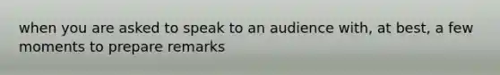 when you are asked to speak to an audience with, at best, a few moments to prepare remarks