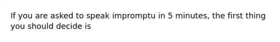 If you are asked to speak impromptu in 5 minutes, the first thing you should decide is