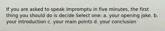 If you are asked to speak impromptu in five minutes, the first thing you should do is decide Select one: a. your opening joke. b. your introduction c. your main points d. your conclusion