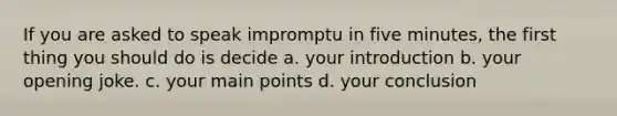 If you are asked to speak impromptu in five minutes, the first thing you should do is decide a. your introduction b. your opening joke. c. your main points d. your conclusion