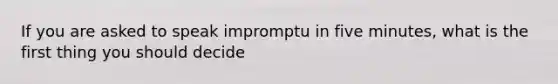 If you are asked to speak impromptu in five minutes, what is the first thing you should decide