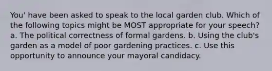 You' have been asked to speak to the local garden club. Which of the following topics might be MOST appropriate for your speech? a. The political correctness of formal gardens. b. Using the club's garden as a model of poor gardening practices. c. Use this opportunity to announce your mayoral candidacy.