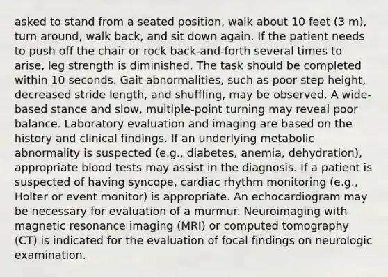 asked to stand from a seated position, walk about 10 feet (3 m), turn around, walk back, and sit down again. If the patient needs to push off the chair or rock back-and-forth several times to arise, leg strength is diminished. The task should be completed within 10 seconds. Gait abnormalities, such as poor step height, decreased stride length, and shuffling, may be observed. A wide-based stance and slow, multiple-point turning may reveal poor balance. Laboratory evaluation and imaging are based on the history and clinical findings. If an underlying metabolic abnormality is suspected (e.g., diabetes, anemia, dehydration), appropriate blood tests may assist in the diagnosis. If a patient is suspected of having syncope, cardiac rhythm monitoring (e.g., Holter or event monitor) is appropriate. An echocardiogram may be necessary for evaluation of a murmur. Neuroimaging with magnetic resonance imaging (MRI) or computed tomography (CT) is indicated for the evaluation of focal findings on neurologic examination.