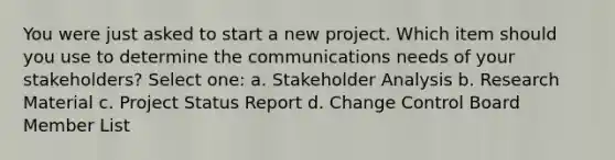 You were just asked to start a new project. Which item should you use to determine the communications needs of your stakeholders? Select one: a. Stakeholder Analysis b. Research Material c. Project Status Report d. Change Control Board Member List