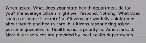 When asked, What does your state health department do for you? the average citizen might well respond, Nothing. What does such a response illustrate? a. Citizens are woefully uninformed about health and health care. b. Citizens resent being asked personal questions. c. Health is not a priority for Americans. d. Most direct services are provided by local health departments.